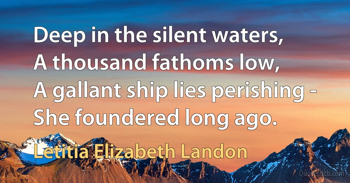 Deep in the silent waters,
A thousand fathoms low,
A gallant ship lies perishing -
She foundered long ago. (Letitia Elizabeth Landon)