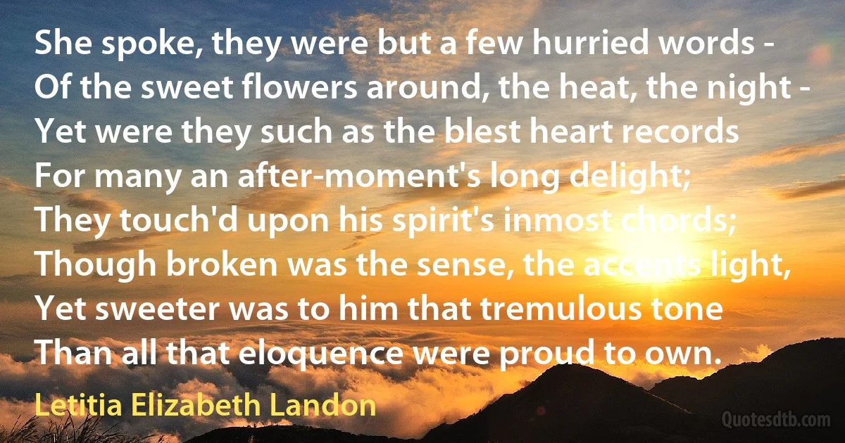 She spoke, they were but a few hurried words -
Of the sweet flowers around, the heat, the night -
Yet were they such as the blest heart records
For many an after-moment's long delight;
They touch'd upon his spirit's inmost chords;
Though broken was the sense, the accents light,
Yet sweeter was to him that tremulous tone
Than all that eloquence were proud to own. (Letitia Elizabeth Landon)