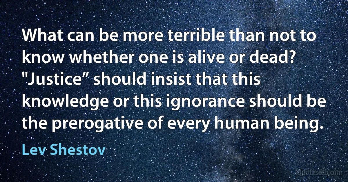 What can be more terrible than not to know whether one is alive or dead? "Justice” should insist that this knowledge or this ignorance should be the prerogative of every human being. (Lev Shestov)