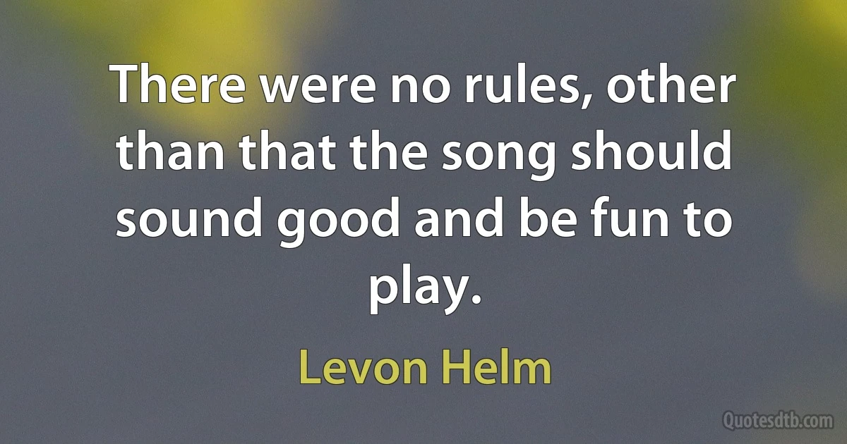 There were no rules, other than that the song should sound good and be fun to play. (Levon Helm)