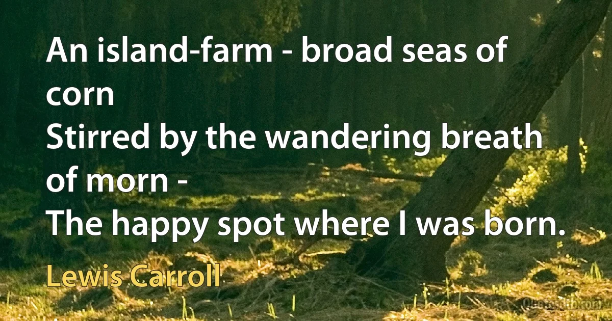 An island-farm - broad seas of corn
Stirred by the wandering breath of morn -
The happy spot where I was born. (Lewis Carroll)