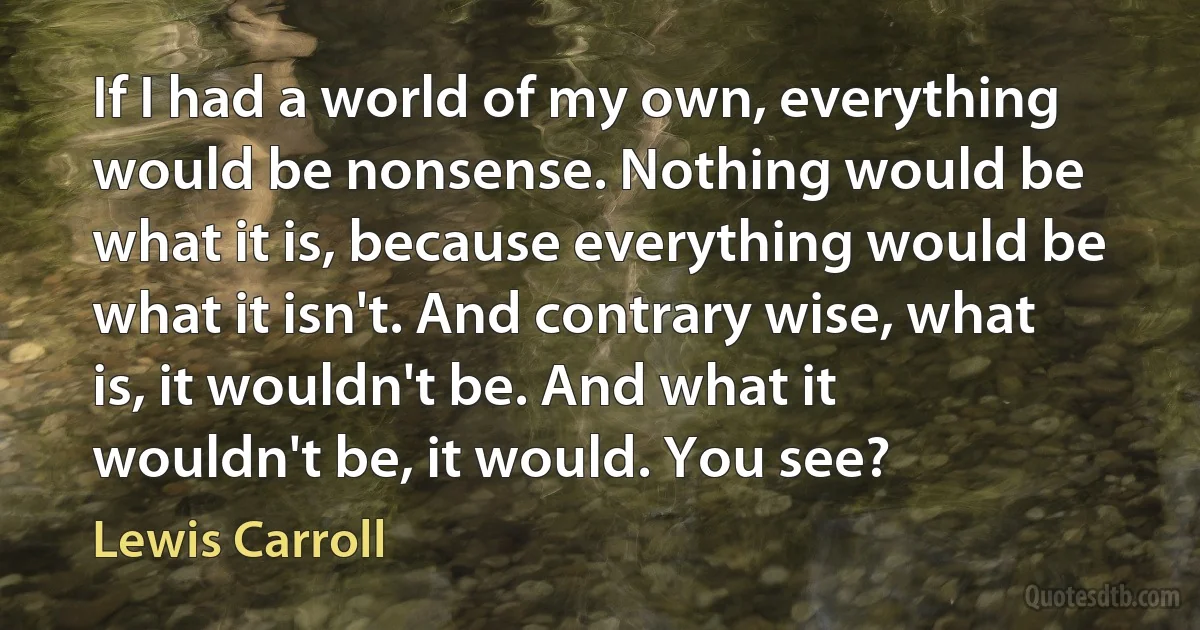 If I had a world of my own, everything would be nonsense. Nothing would be what it is, because everything would be what it isn't. And contrary wise, what is, it wouldn't be. And what it wouldn't be, it would. You see? (Lewis Carroll)