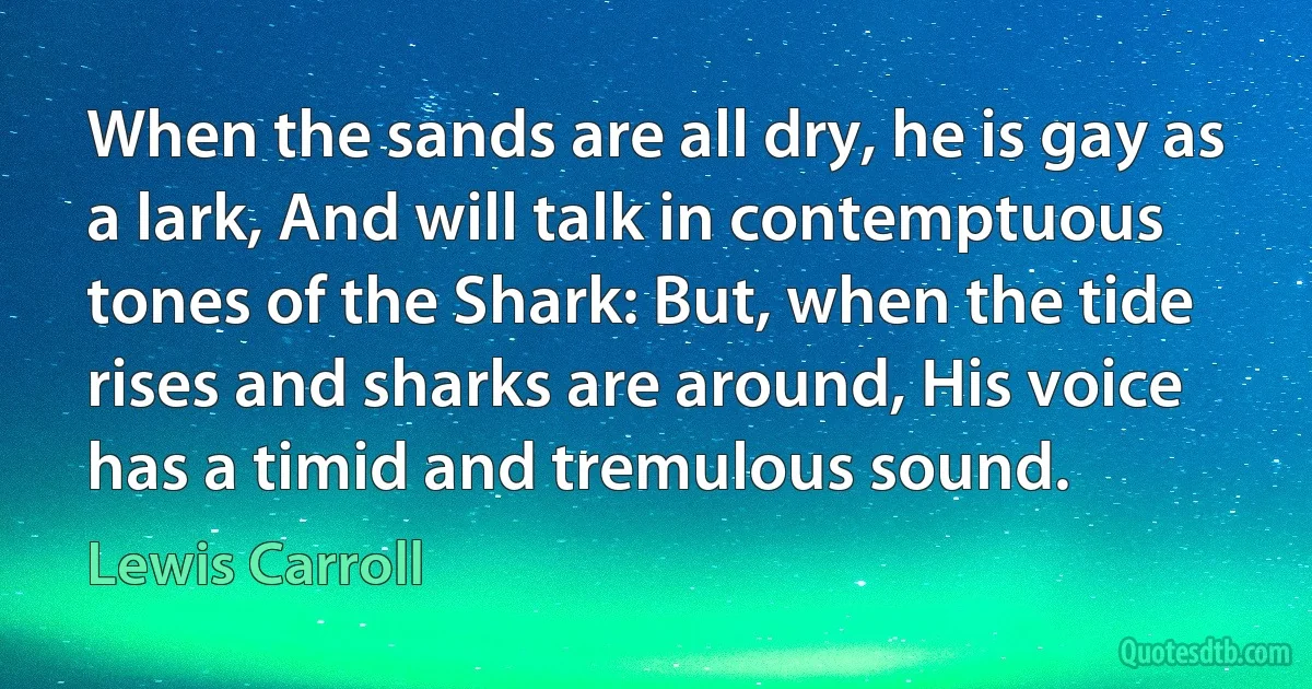 When the sands are all dry, he is gay as a lark, And will talk in contemptuous tones of the Shark: But, when the tide rises and sharks are around, His voice has a timid and tremulous sound. (Lewis Carroll)