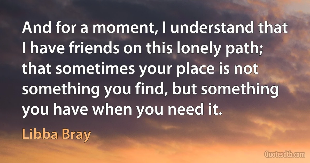 And for a moment, I understand that I have friends on this lonely path; that sometimes your place is not something you find, but something you have when you need it. (Libba Bray)