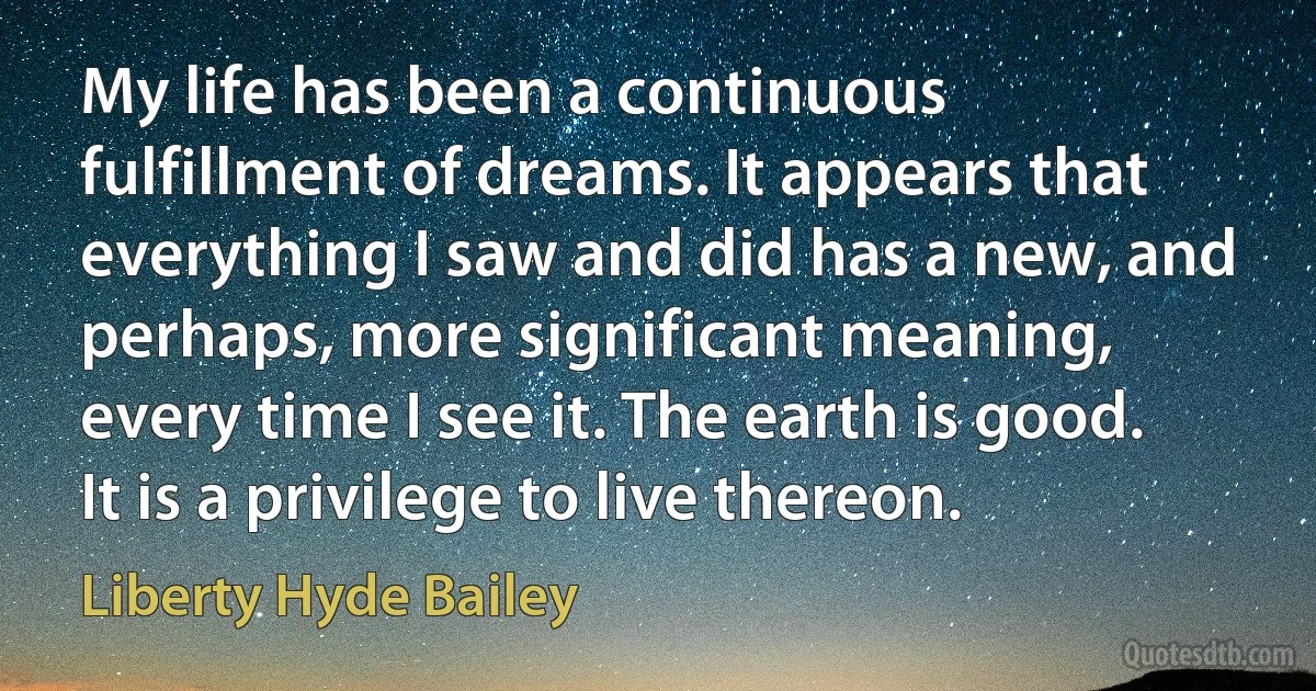 My life has been a continuous fulfillment of dreams. It appears that everything I saw and did has a new, and perhaps, more significant meaning, every time I see it. The earth is good. It is a privilege to live thereon. (Liberty Hyde Bailey)