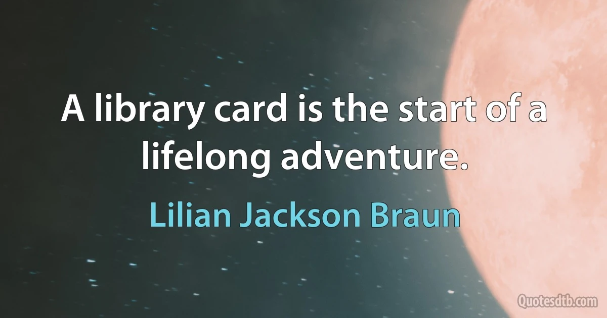 A library card is the start of a lifelong adventure. (Lilian Jackson Braun)