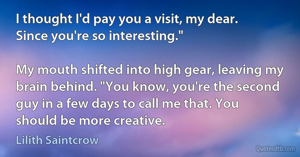 I thought I'd pay you a visit, my dear. Since you're so interesting."

My mouth shifted into high gear, leaving my brain behind. "You know, you're the second guy in a few days to call me that. You should be more creative. (Lilith Saintcrow)