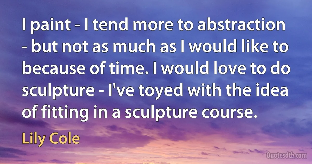 I paint - I tend more to abstraction - but not as much as I would like to because of time. I would love to do sculpture - I've toyed with the idea of fitting in a sculpture course. (Lily Cole)