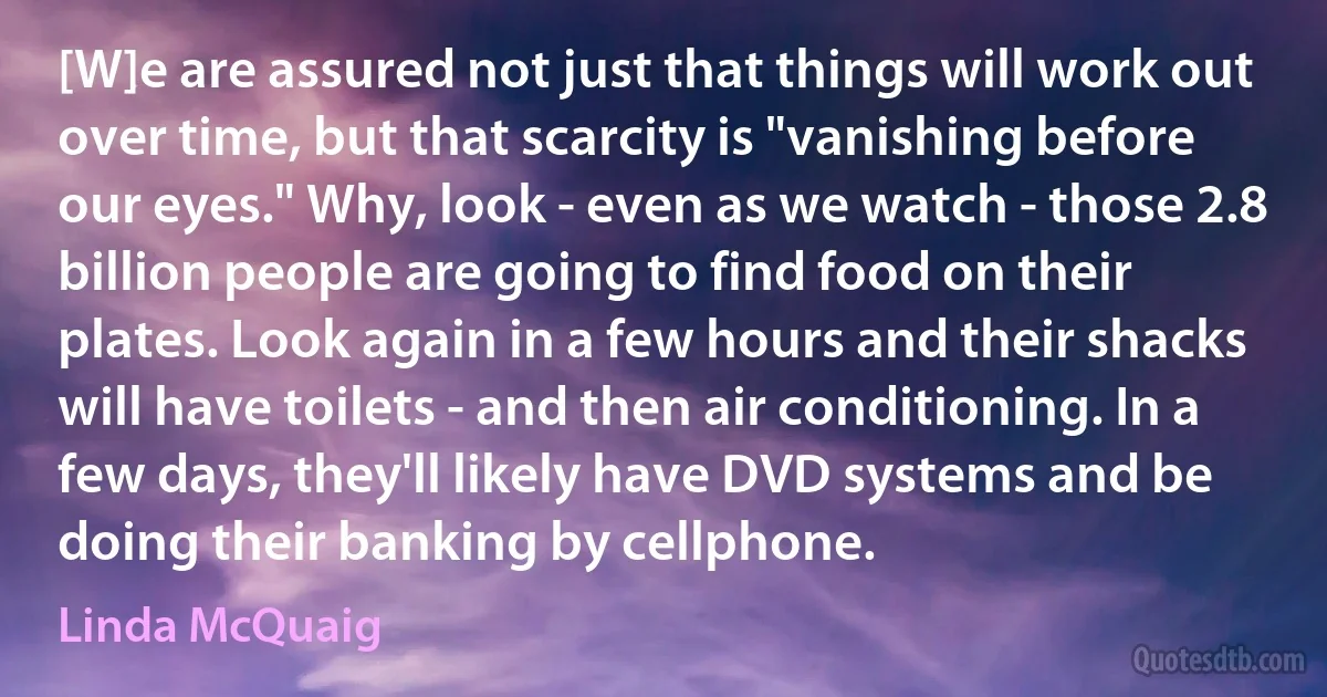 [W]e are assured not just that things will work out over time, but that scarcity is "vanishing before our eyes." Why, look - even as we watch - those 2.8 billion people are going to find food on their plates. Look again in a few hours and their shacks will have toilets - and then air conditioning. In a few days, they'll likely have DVD systems and be doing their banking by cellphone. (Linda McQuaig)