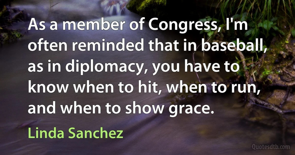 As a member of Congress, I'm often reminded that in baseball, as in diplomacy, you have to know when to hit, when to run, and when to show grace. (Linda Sanchez)