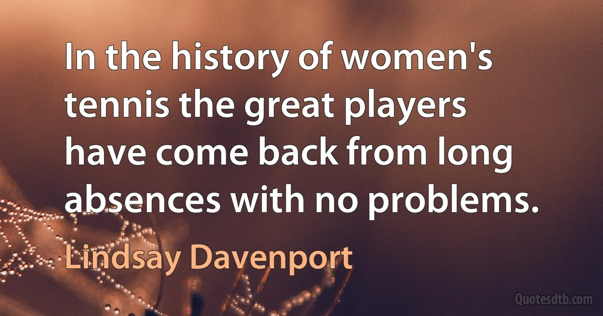 In the history of women's tennis the great players have come back from long absences with no problems. (Lindsay Davenport)