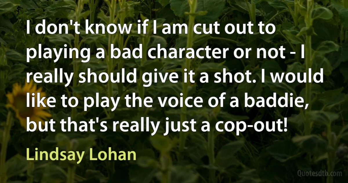 I don't know if I am cut out to playing a bad character or not - I really should give it a shot. I would like to play the voice of a baddie, but that's really just a cop-out! (Lindsay Lohan)