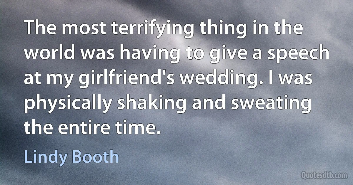 The most terrifying thing in the world was having to give a speech at my girlfriend's wedding. I was physically shaking and sweating the entire time. (Lindy Booth)