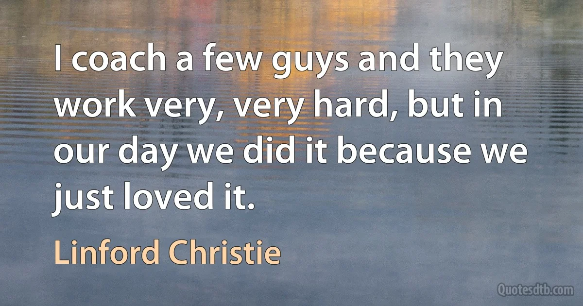 I coach a few guys and they work very, very hard, but in our day we did it because we just loved it. (Linford Christie)