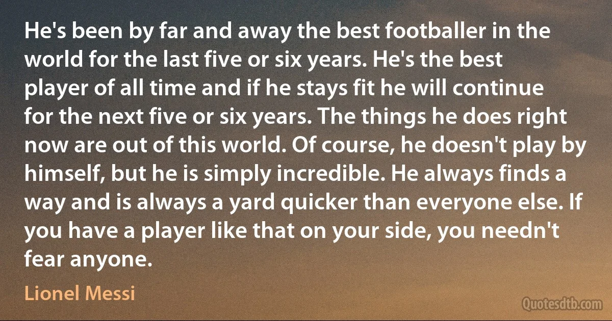 He's been by far and away the best footballer in the world for the last five or six years. He's the best player of all time and if he stays fit he will continue for the next five or six years. The things he does right now are out of this world. Of course, he doesn't play by himself, but he is simply incredible. He always finds a way and is always a yard quicker than everyone else. If you have a player like that on your side, you needn't fear anyone. (Lionel Messi)