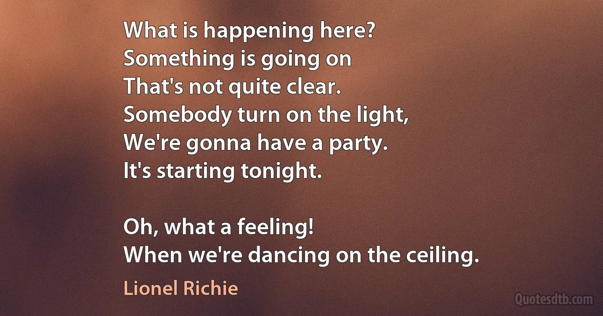 What is happening here?
Something is going on
That's not quite clear.
Somebody turn on the light,
We're gonna have a party.
It's starting tonight.

Oh, what a feeling!
When we're dancing on the ceiling. (Lionel Richie)