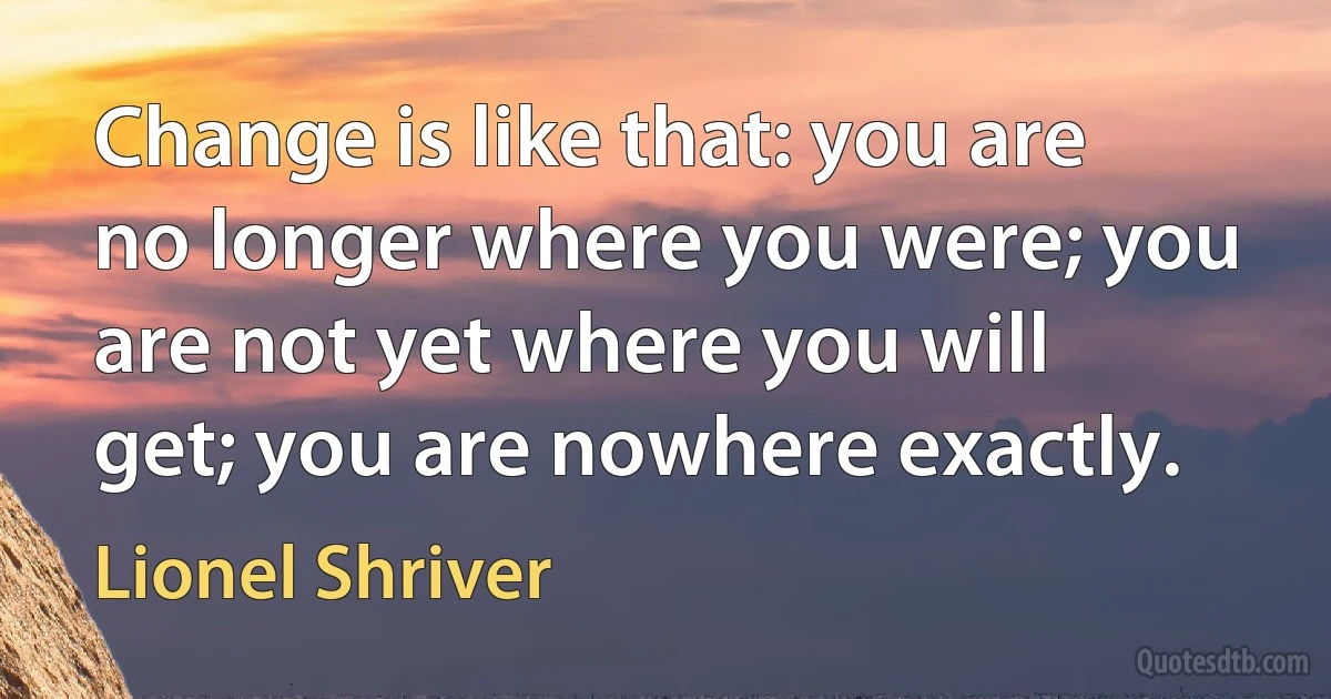 Change is like that: you are no longer where you were; you are not yet where you will get; you are nowhere exactly. (Lionel Shriver)