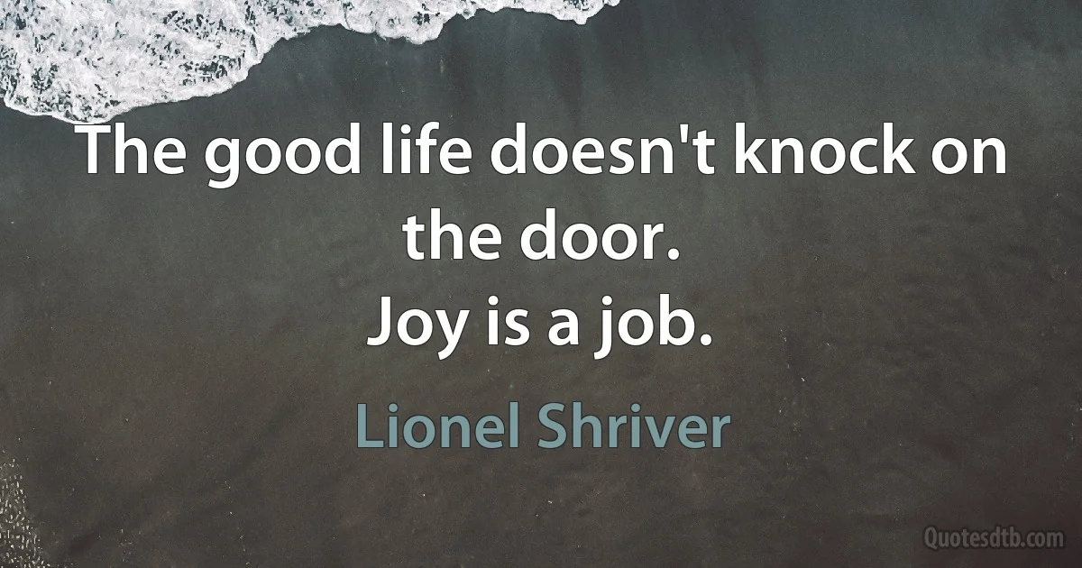 The good life doesn't knock on the door.
Joy is a job. (Lionel Shriver)