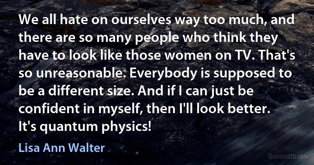 We all hate on ourselves way too much, and there are so many people who think they have to look like those women on TV. That's so unreasonable. Everybody is supposed to be a different size. And if I can just be confident in myself, then I'll look better. It's quantum physics! (Lisa Ann Walter)