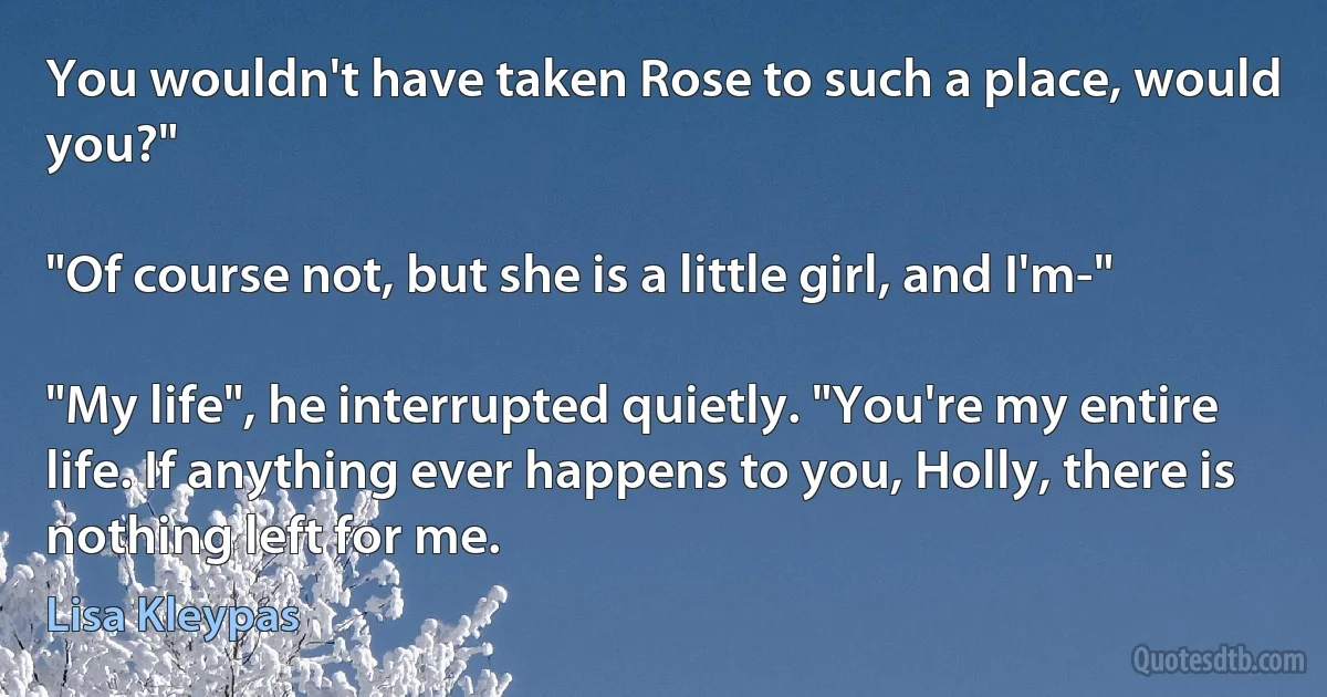 You wouldn't have taken Rose to such a place, would you?"

"Of course not, but she is a little girl, and I'm-"

"My life", he interrupted quietly. "You're my entire life. If anything ever happens to you, Holly, there is nothing left for me. (Lisa Kleypas)