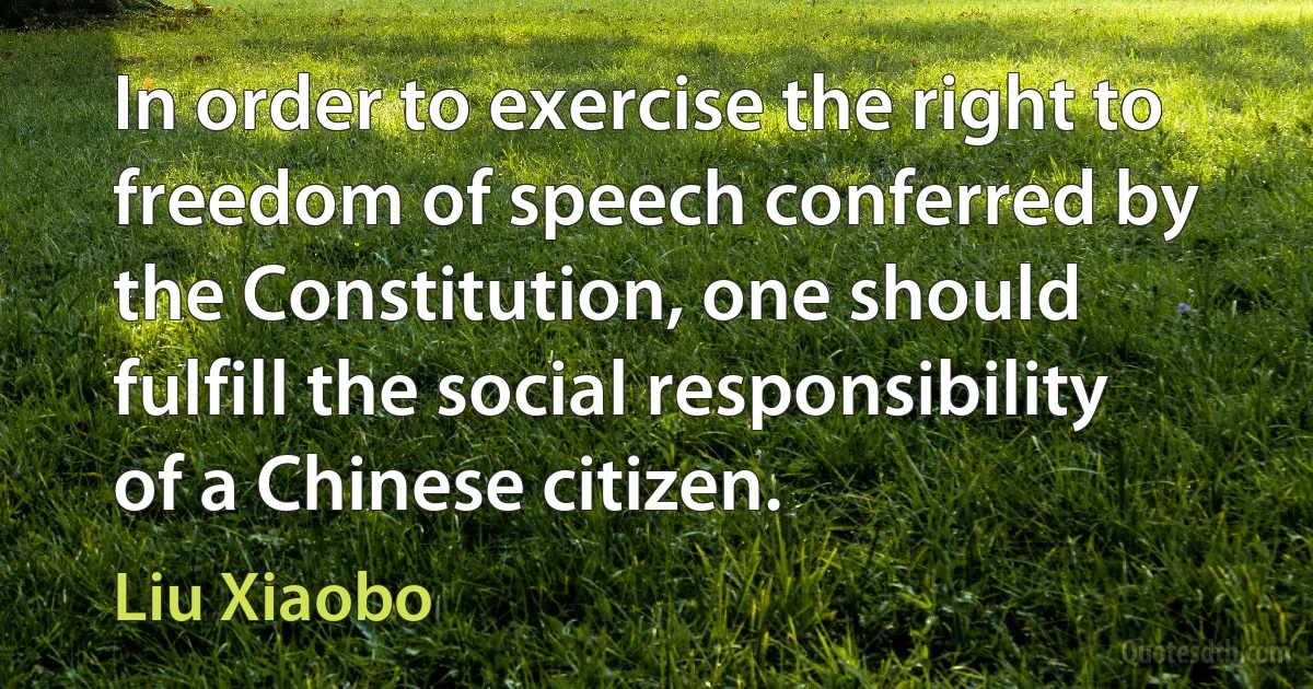 In order to exercise the right to freedom of speech conferred by the Constitution, one should fulfill the social responsibility of a Chinese citizen. (Liu Xiaobo)