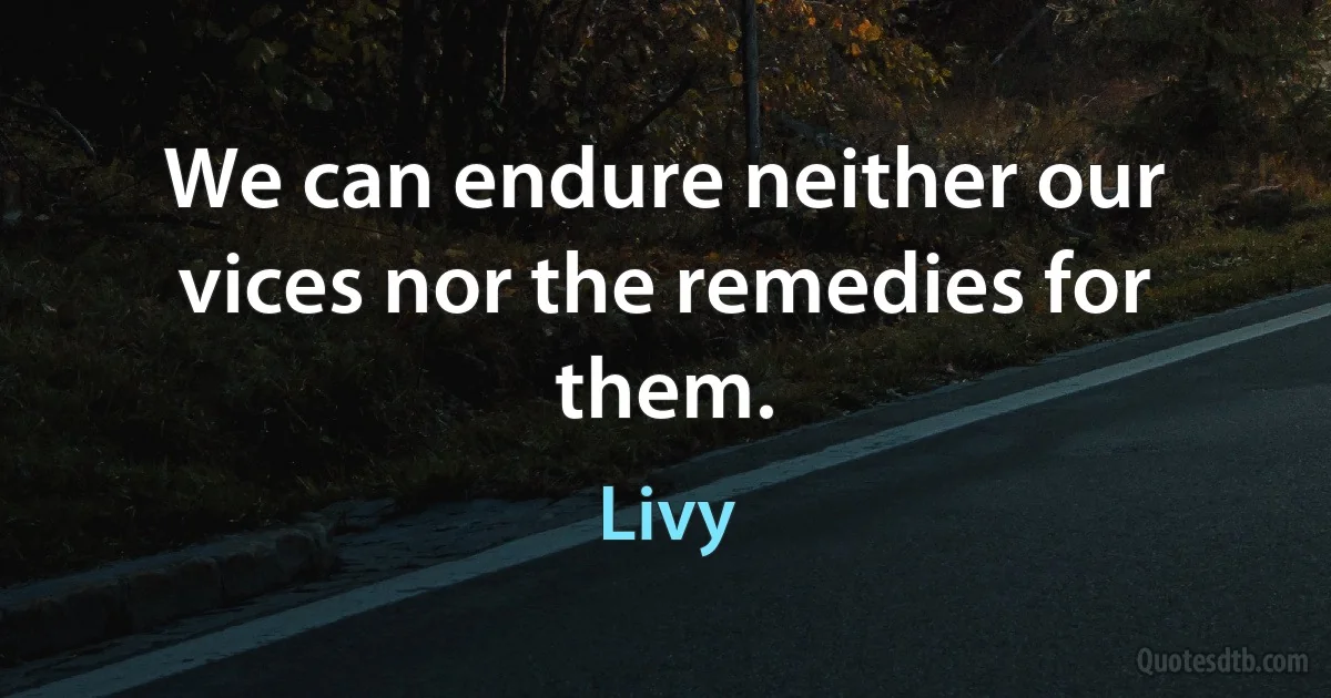 We can endure neither our vices nor the remedies for them. (Livy)