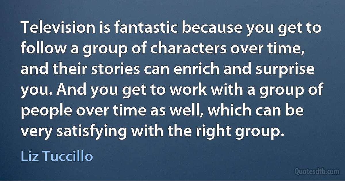 Television is fantastic because you get to follow a group of characters over time, and their stories can enrich and surprise you. And you get to work with a group of people over time as well, which can be very satisfying with the right group. (Liz Tuccillo)