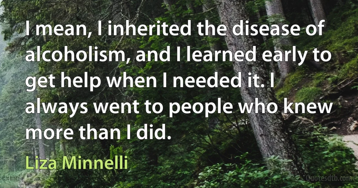 I mean, I inherited the disease of alcoholism, and I learned early to get help when I needed it. I always went to people who knew more than I did. (Liza Minnelli)