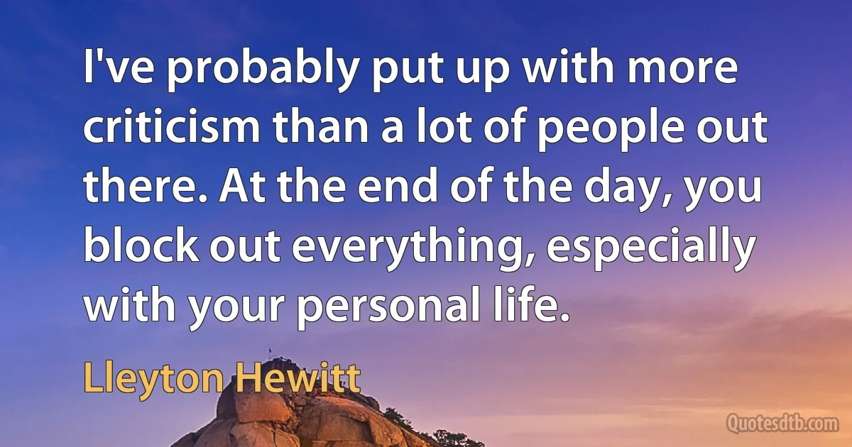 I've probably put up with more criticism than a lot of people out there. At the end of the day, you block out everything, especially with your personal life. (Lleyton Hewitt)