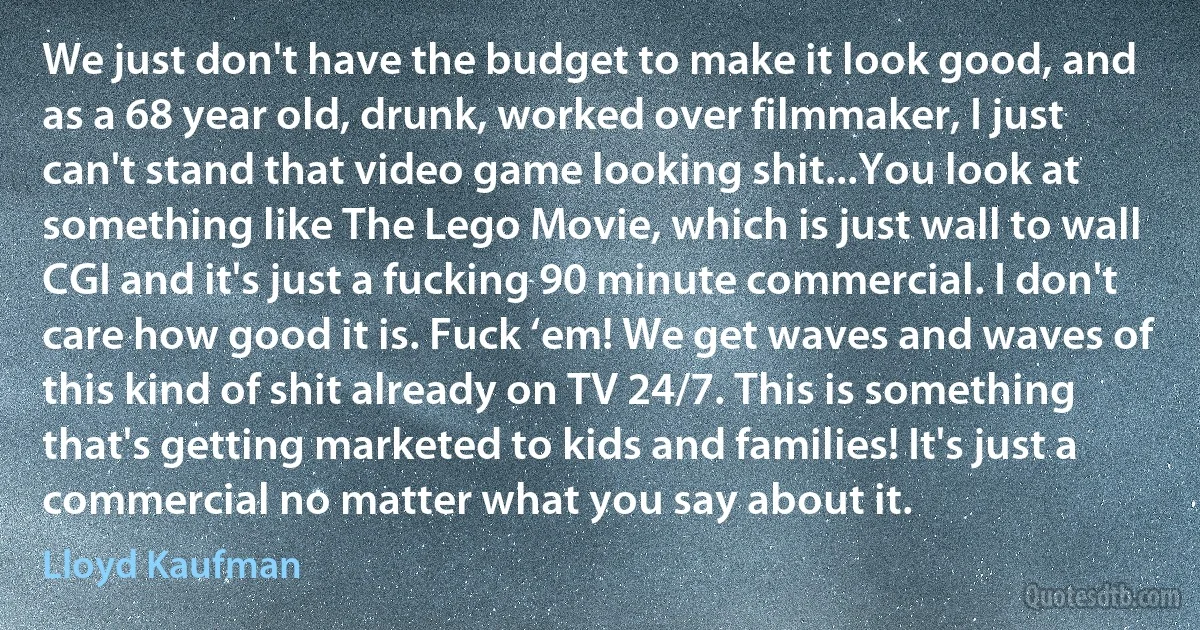 We just don't have the budget to make it look good, and as a 68 year old, drunk, worked over filmmaker, I just can't stand that video game looking shit...You look at something like The Lego Movie, which is just wall to wall CGI and it's just a fucking 90 minute commercial. I don't care how good it is. Fuck ‘em! We get waves and waves of this kind of shit already on TV 24/7. This is something that's getting marketed to kids and families! It's just a commercial no matter what you say about it. (Lloyd Kaufman)