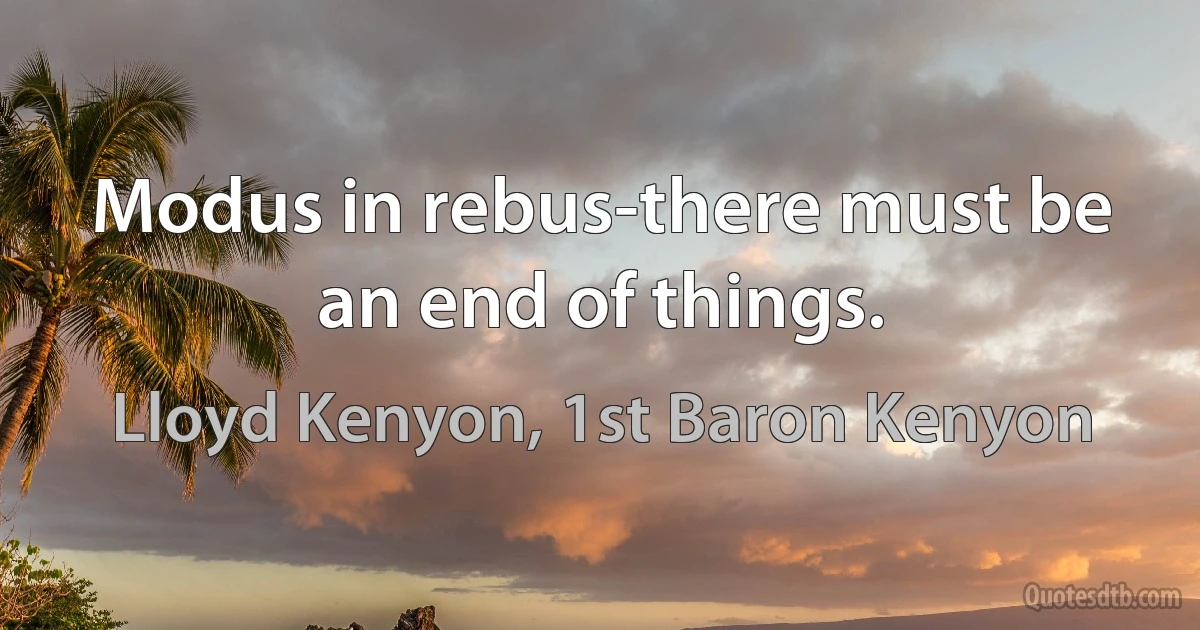 Modus in rebus-there must be an end of things. (Lloyd Kenyon, 1st Baron Kenyon)