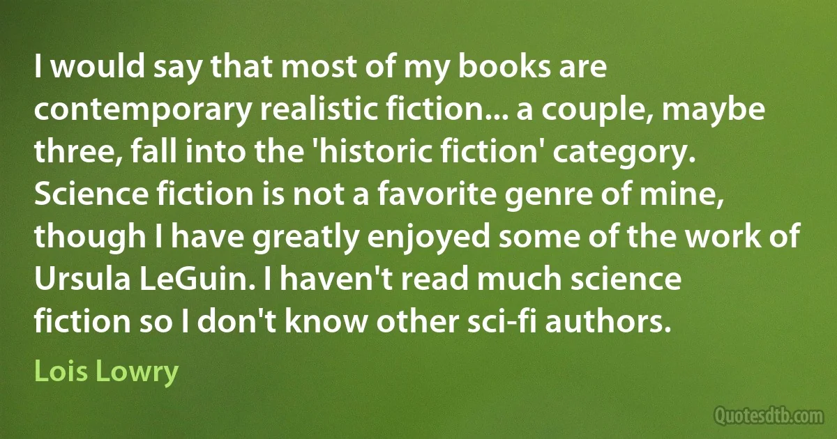 I would say that most of my books are contemporary realistic fiction... a couple, maybe three, fall into the 'historic fiction' category. Science fiction is not a favorite genre of mine, though I have greatly enjoyed some of the work of Ursula LeGuin. I haven't read much science fiction so I don't know other sci-fi authors. (Lois Lowry)