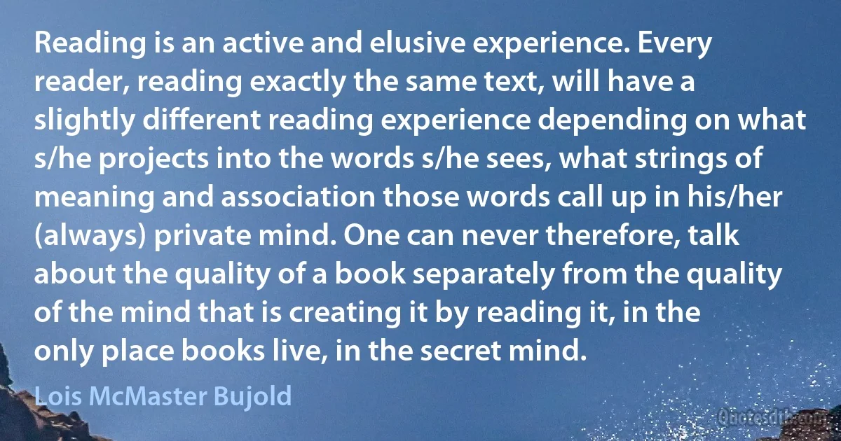 Reading is an active and elusive experience. Every reader, reading exactly the same text, will have a slightly different reading experience depending on what s/he projects into the words s/he sees, what strings of meaning and association those words call up in his/her (always) private mind. One can never therefore, talk about the quality of a book separately from the quality of the mind that is creating it by reading it, in the only place books live, in the secret mind. (Lois McMaster Bujold)