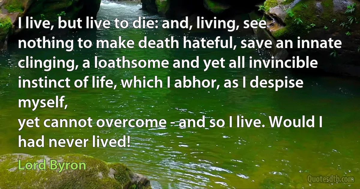 I live, but live to die: and, living, see nothing to make death hateful, save an innate clinging, a loathsome and yet all invincible instinct of life, which I abhor, as I despise myself,
yet cannot overcome - and so I live. Would I had never lived! (Lord Byron)