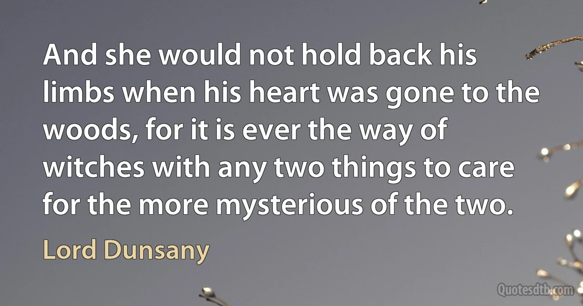 And she would not hold back his limbs when his heart was gone to the woods, for it is ever the way of witches with any two things to care for the more mysterious of the two. (Lord Dunsany)