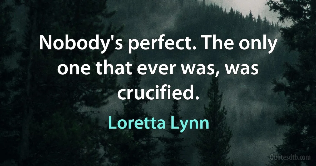 Nobody's perfect. The only one that ever was, was crucified. (Loretta Lynn)