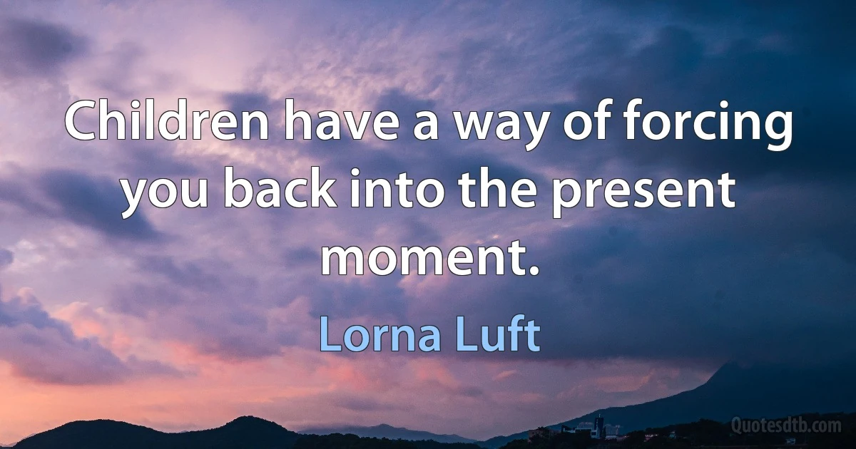 Children have a way of forcing you back into the present moment. (Lorna Luft)