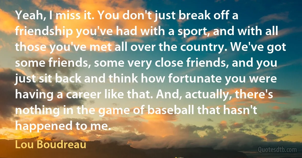 Yeah, I miss it. You don't just break off a friendship you've had with a sport, and with all those you've met all over the country. We've got some friends, some very close friends, and you just sit back and think how fortunate you were having a career like that. And, actually, there's nothing in the game of baseball that hasn't happened to me. (Lou Boudreau)