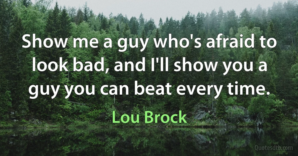 Show me a guy who's afraid to look bad, and I'll show you a guy you can beat every time. (Lou Brock)