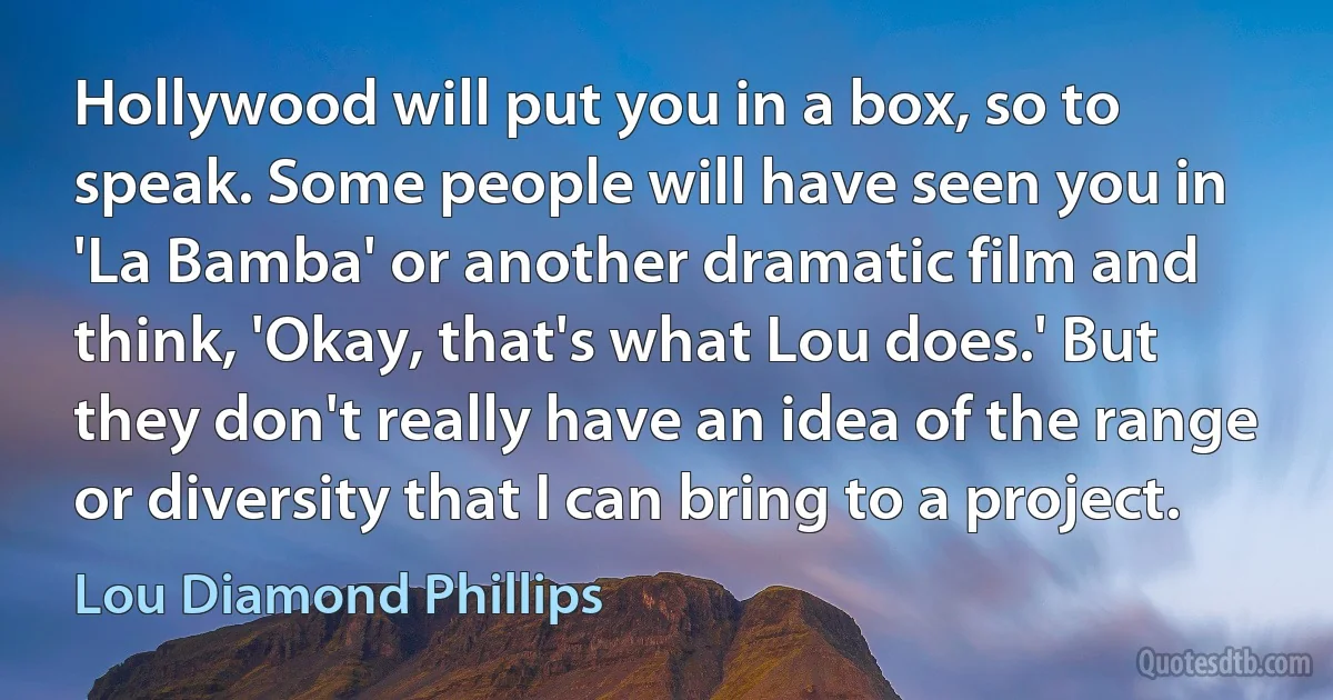 Hollywood will put you in a box, so to speak. Some people will have seen you in 'La Bamba' or another dramatic film and think, 'Okay, that's what Lou does.' But they don't really have an idea of the range or diversity that I can bring to a project. (Lou Diamond Phillips)