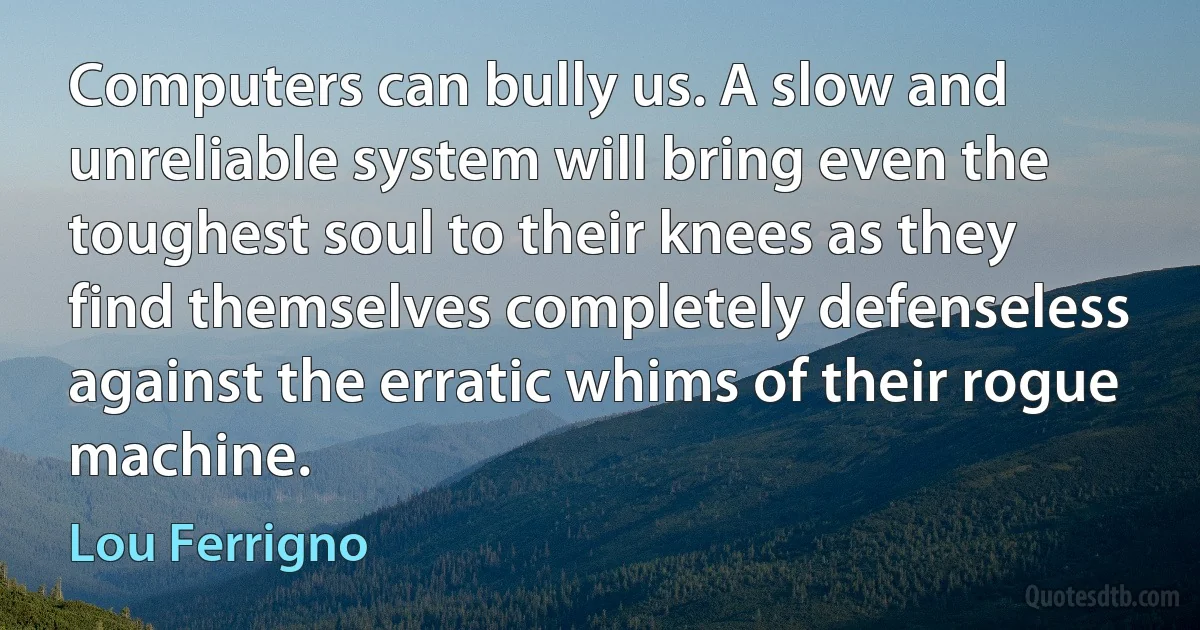 Computers can bully us. A slow and unreliable system will bring even the toughest soul to their knees as they find themselves completely defenseless against the erratic whims of their rogue machine. (Lou Ferrigno)