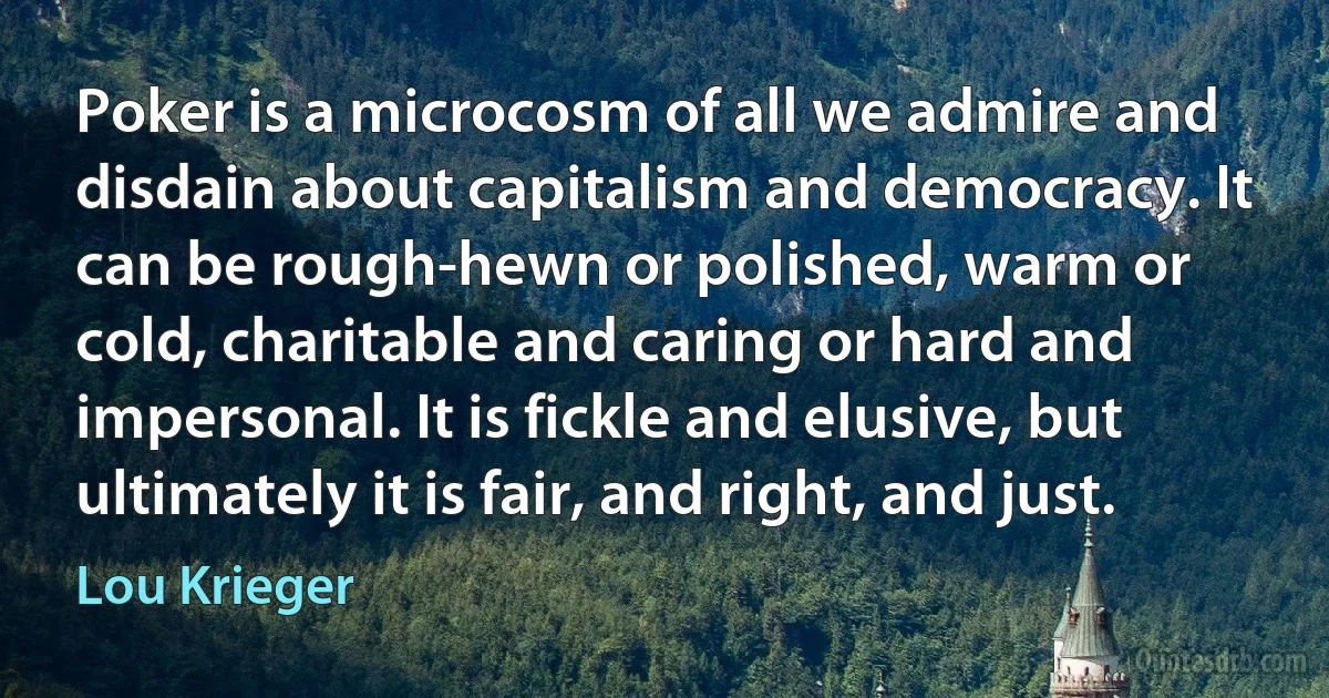 Poker is a microcosm of all we admire and disdain about capitalism and democracy. It can be rough-hewn or polished, warm or cold, charitable and caring or hard and impersonal. It is fickle and elusive, but ultimately it is fair, and right, and just. (Lou Krieger)