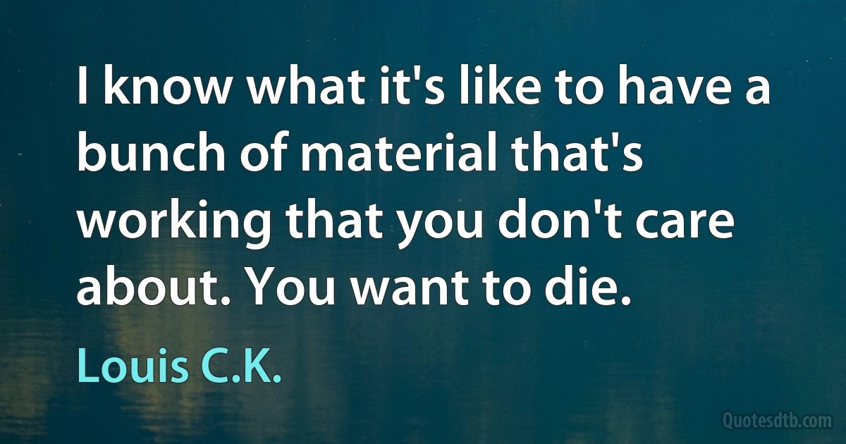 I know what it's like to have a bunch of material that's working that you don't care about. You want to die. (Louis C.K.)