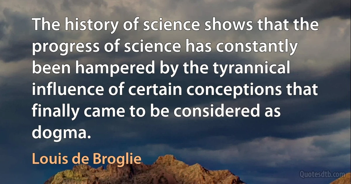 The history of science shows that the progress of science has constantly been hampered by the tyrannical influence of certain conceptions that finally came to be considered as dogma. (Louis de Broglie)