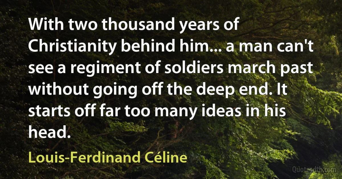 With two thousand years of Christianity behind him... a man can't see a regiment of soldiers march past without going off the deep end. It starts off far too many ideas in his head. (Louis-Ferdinand Céline)