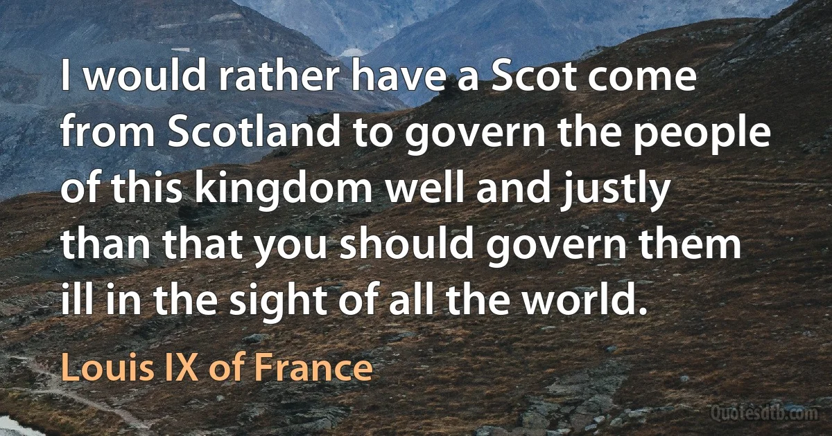 I would rather have a Scot come from Scotland to govern the people of this kingdom well and justly than that you should govern them ill in the sight of all the world. (Louis IX of France)