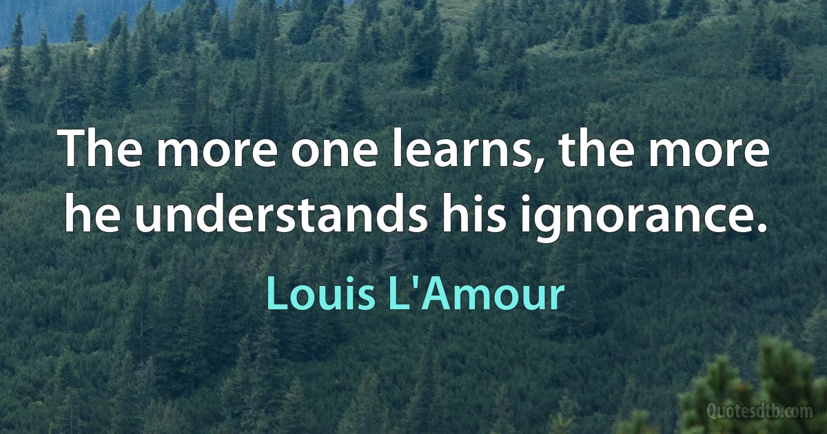 The more one learns, the more he understands his ignorance. (Louis L'Amour)