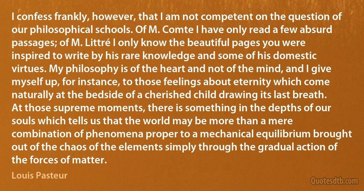 I confess frankly, however, that I am not competent on the question of our philosophical schools. Of M. Comte I have only read a few absurd passages; of M. Littré I only know the beautiful pages you were inspired to write by his rare knowledge and some of his domestic virtues. My philosophy is of the heart and not of the mind, and I give myself up, for instance, to those feelings about eternity which come naturally at the bedside of a cherished child drawing its last breath. At those supreme moments, there is something in the depths of our souls which tells us that the world may be more than a mere combination of phenomena proper to a mechanical equilibrium brought out of the chaos of the elements simply through the gradual action of the forces of matter. (Louis Pasteur)