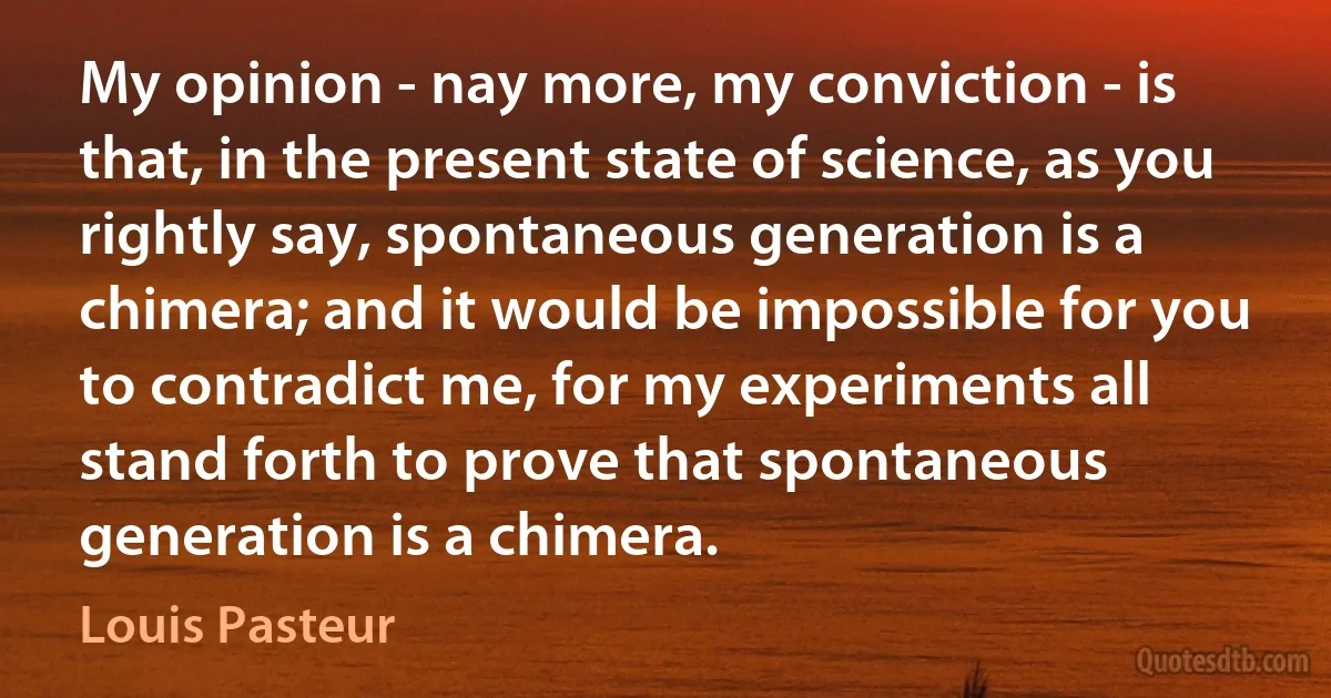 My opinion - nay more, my conviction - is that, in the present state of science, as you rightly say, spontaneous generation is a chimera; and it would be impossible for you to contradict me, for my experiments all stand forth to prove that spontaneous generation is a chimera. (Louis Pasteur)