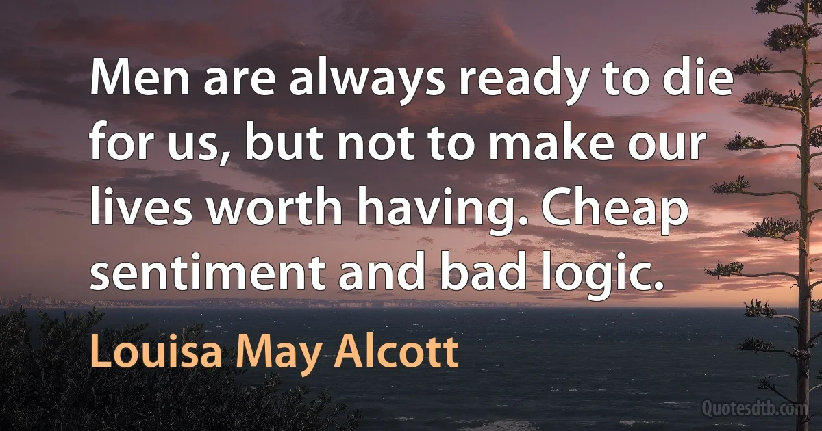 Men are always ready to die for us, but not to make our lives worth having. Cheap sentiment and bad logic. (Louisa May Alcott)